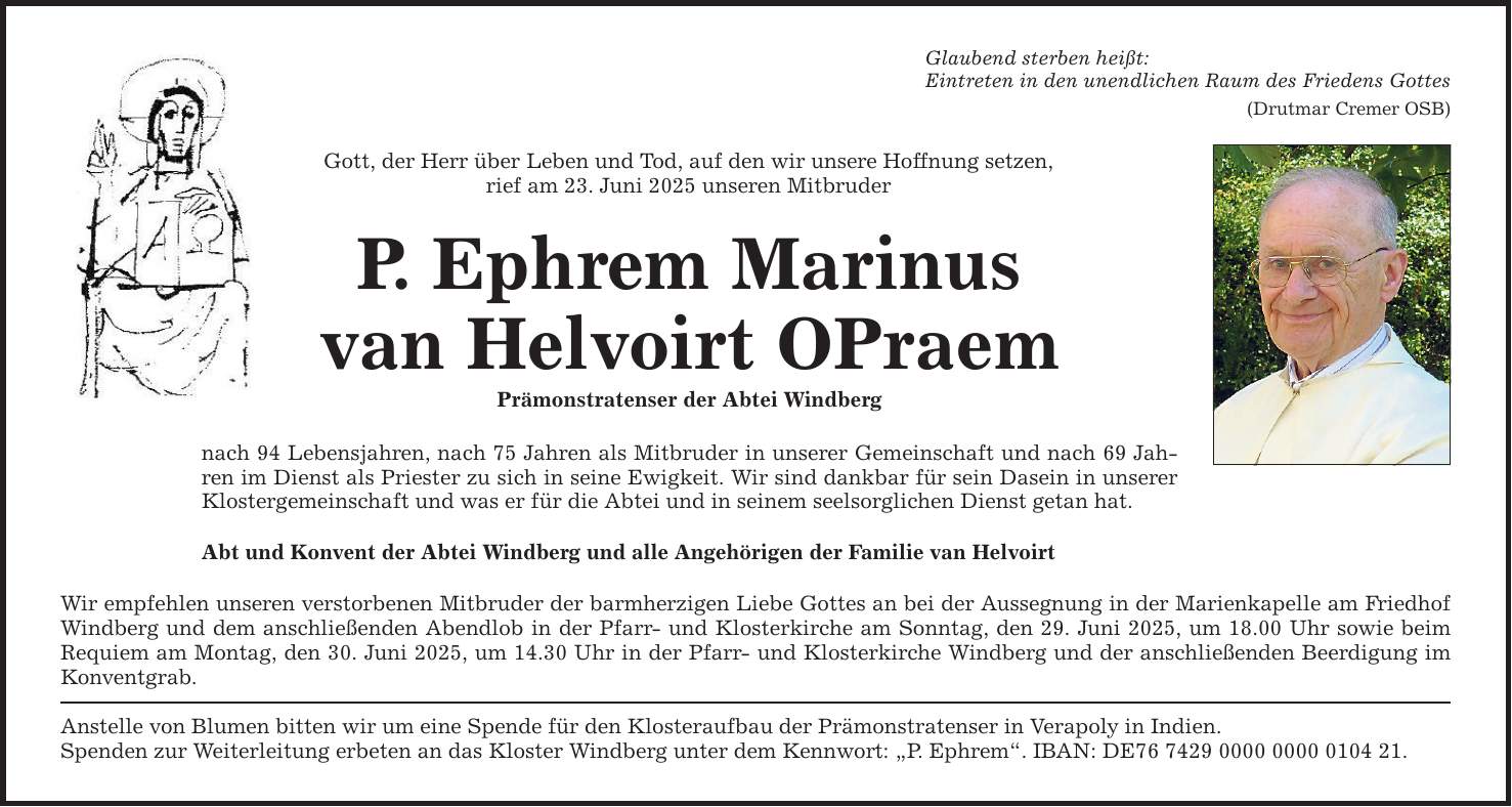 Glaubend sterben heißt: Eintreten in den unendlichen Raum des Friedens Gottes (Drutmar Cremer OSB) Gott, der Herr über Leben und Tod, auf den wir unsere Hoffnung setzen, rief am 23. Juni 2025 unseren Mitbruder P. Ephrem Marinus van Helvoirt OPraem Prämonstratenser der Abtei Windberg nach 94 Lebensjahren, nach 75 Jahren als Mitbruder in unserer Gemeinschaft und nach 69 Jahren im Dienst als Priester zu sich in seine Ewigkeit. Wir sind dankbar für sein Dasein in unserer Klostergemeinschaft und was er für die Abtei und in seinem seelsorglichen Dienst getan hat. Abt und Konvent der Abtei Windberg und alle Angehörigen der Familie van Helvoirt Wir empfehlen unseren verstorbenen Mitbruder der barmherzigen Liebe Gottes an bei der Aussegnung in der Marienkapelle am Friedhof Windberg und dem anschließenden Abendlob in der Pfarr- und Klosterkirche am Sonntag, den 29. Juni 2025, um 18.00 Uhr sowie beim Requiem am Montag, den 30. Juni 2025, um 14.30 Uhr in der Pfarr- und Klosterkirche Windberg und der anschließenden Beerdigung im Konventgrab. Anstelle von Blumen bitten wir um eine Spende für den Klosteraufbau der Prämonstratenser in Verapoly in Indien. Spenden zur Weiterleitung erbeten an das Kloster Windberg unter dem Kennwort: 