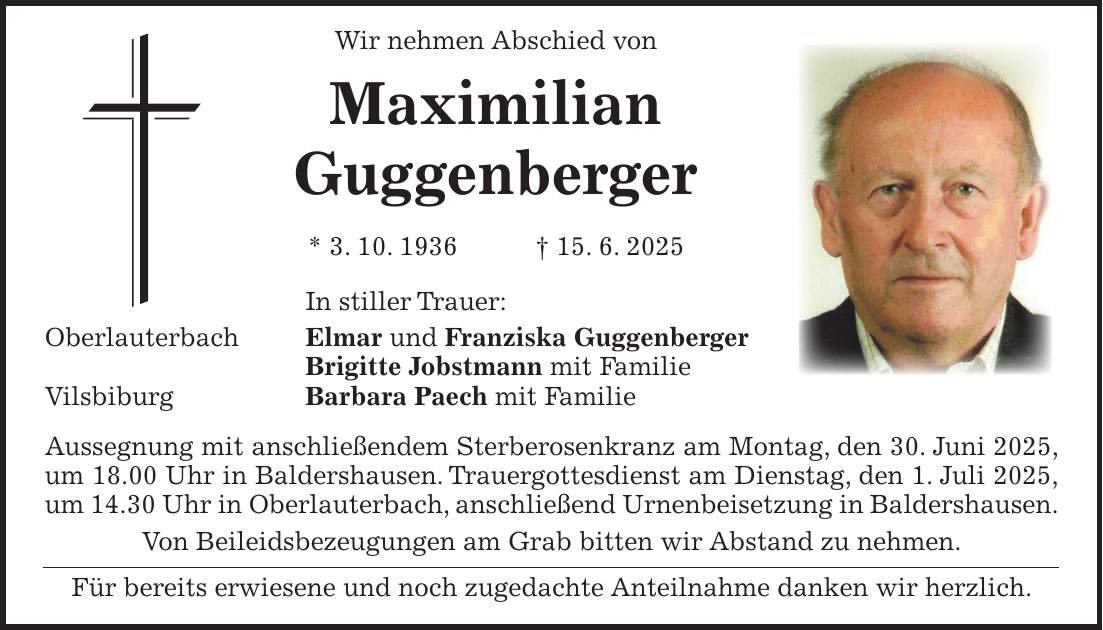 Wir nehmen Abschied von Maximilian Guggenberger * 3. 10. 1936 + 15. 6. 2025 In stiller Trauer: Oberlauterbach Elmar und Franziska Guggenberger Brigitte Jobstmann mit Familie Vilsbiburg Barbara Paech mit Familie Aussegnung mit anschließendem Sterberosenkranz am Montag, den 30. Juni 2025, um 18.00 Uhr in Baldershausen. Trauergottesdienst am Dienstag, den 1. Juli 2025, um 14.30 Uhr in Oberlauterbach, anschließend Urnenbeisetzung in Baldershausen. Von Beileidsbezeugungen am Grab bitten wir Abstand zu nehmen. Für bereits erwiesene und noch zugedachte Anteilnahme danken wir herzlich.