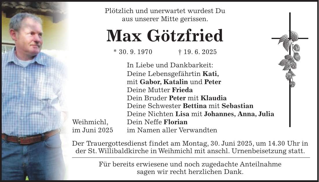  Plötzlich und unerwartet wurdest Du aus unserer Mitte gerissen. Max Götzfried * 30. 9. 1970 + 19. 6. 2025 In Liebe und Dankbarkeit: Deine Lebensgefährtin Kati, mit Gabor, Katalin und Peter Deine Mutter Frieda Dein Bruder Peter mit Klaudia Deine Schwester Bettina mit Sebastian Deine Nichten Lisa mit Johannes, Anna, Julia Weihmichl, Dein Neffe Florian im Juni 2025 im Namen aller Verwandten Der Trauergottesdienst findet am Montag, 30. Juni 2025, um 14.30 Uhr in der St. Willibaldkirche in Weihmichl mit anschl. Urnenbeisetzung statt. Für bereits erwiesene und noch zugedachte Anteilnahme sagen wir recht herzlichen Dank.