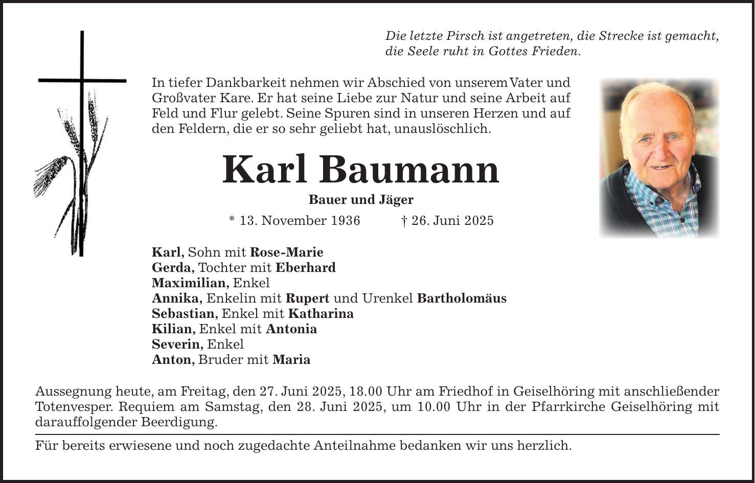 Die letzte Pirsch ist angetreten, die Strecke ist gemacht, die Seele ruht in Gottes Frieden. In tiefer Dankbarkeit nehmen wir Abschied von unserem Vater und Großvater Kare. Er hat seine Liebe zur Natur und seine Arbeit auf Feld und Flur gelebt. Seine Spuren sind in unseren Herzen und auf den Feldern, die er so sehr geliebt hat, unauslöschlich. Karl Baumann Bauer und Jäger * 13. November 1936 + 26. Juni 2025 Karl, Sohn mit Rose-Marie Gerda, Tochter mit Eberhard Maximilian, Enkel Annika, Enkelin mit Rupert und Urenkel Bartholomäus Sebastian, Enkel mit Katharina Kilian, Enkel mit Antonia Severin, Enkel Anton, Bruder mit Maria Aussegnung heute, am Freitag, den 27. Juni 2025, 18.00 Uhr am Friedhof in Geiselhöring mit anschließender Totenvesper. Requiem am Samstag, den 28. Juni 2025, um 10.00 Uhr in der Pfarrkirche Geiselhöring mit darauffolgender Beerdigung. Für bereits erwiesene und noch zugedachte Anteilnahme bedanken wir uns herzlich.