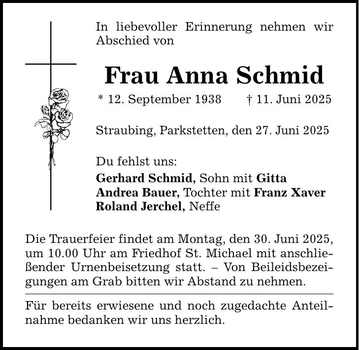 In liebevoller Erinnerung nehmen wir Abschied von Frau Anna Schmid * 12. September 1938 _ 11. Juni 2025 Straubing, Parkstetten, den 27. Juni 2025 Du fehlst uns: Gerhard Schmid, Sohn mit Gitta Andrea Bauer, Tochter mit Franz Xaver Roland Jerchel, Neffe Die Trauerfeier findet am Montag, den 30. Juni 2025, um 10.00 Uhr am Friedhof St. Michael mit anschließender Urnenbeisetzung statt. - Von Beileidsbezeigungen am Grab bitten wir Abstand zu nehmen. Für bereits erwiesene und noch zugedachte Anteilnahme bedanken wir uns herzlich.