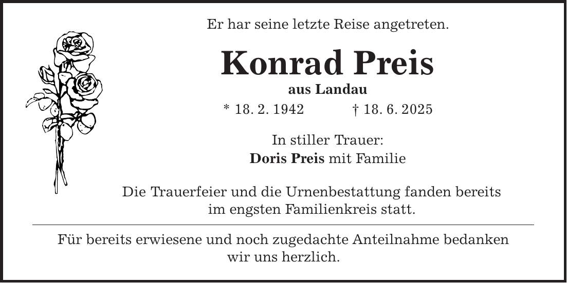  Er har seine letzte Reise angetreten. Konrad Preis aus Landau * 18. 2. 1942 + 18. 6. 2025 In stiller Trauer: Doris Preis mit Familie Die Trauerfeier und die Urnenbestattung fanden bereits im engsten Familienkreis statt. Für bereits erwiesene und noch zugedachte Anteilnahme bedanken wir uns herzlich.