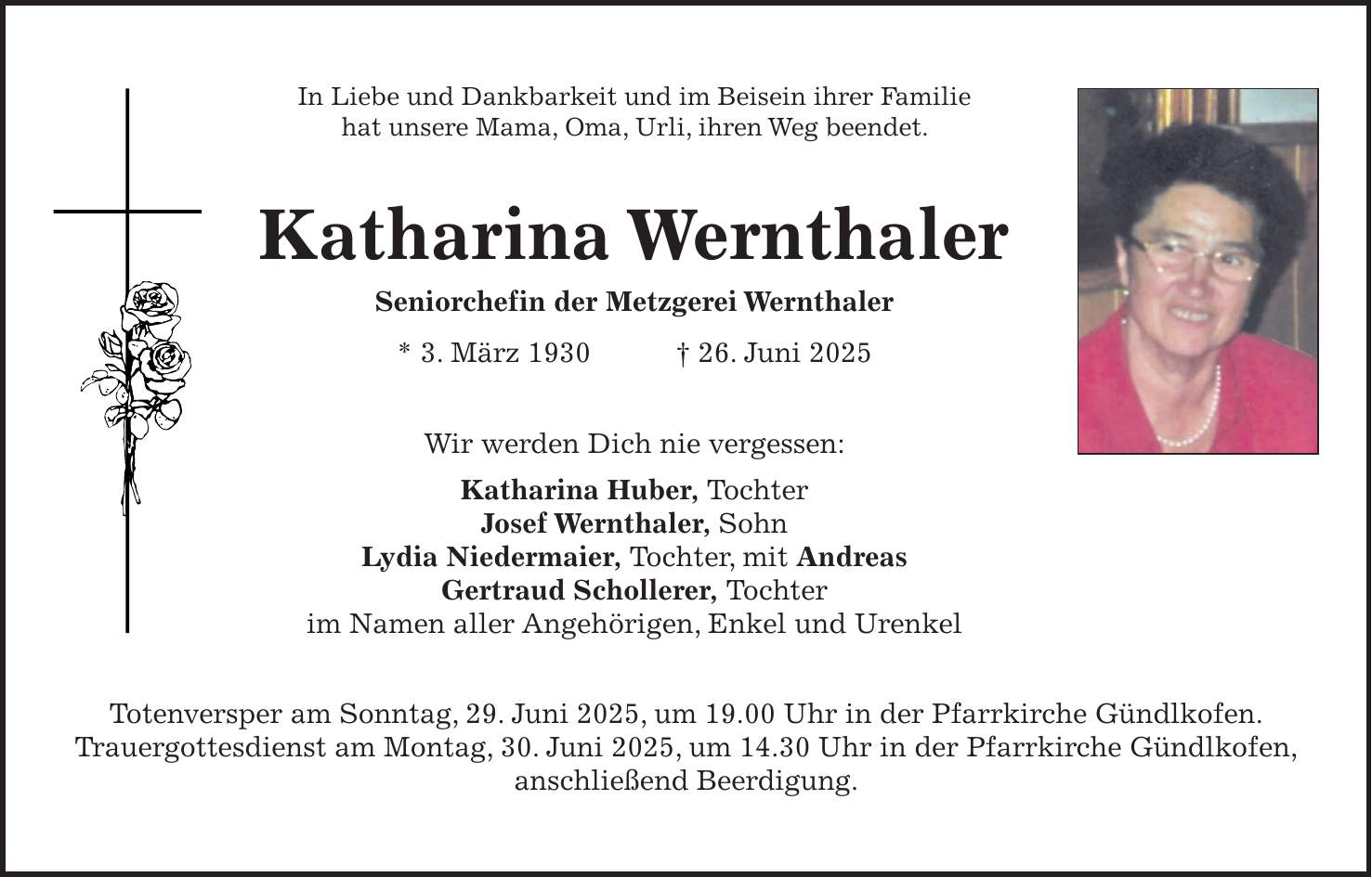 In Liebe und Dankbarkeit und im Beisein ihrer Familie hat unsere Mama, Oma, Urli, ihren Weg beendet. Katharina Wernthaler Seniorchefin der Metzgerei Wernthaler * 3. März 1930 + 26. Juni 2025 Wir werden Dich nie vergessen: Katharina Huber, Tochter Josef Wernthaler, Sohn Lydia Niedermaier, Tochter, mit Andreas Gertraud Schollerer, Tochter im Namen aller Angehörigen, Enkel und Urenkel Totenversper am Sonntag, 29. Juni 2025, um 19.00 Uhr in der Pfarrkirche Gündlkofen. Trauergottesdienst am Montag, 30. Juni 2025, um 14.30 Uhr in der Pfarrkirche Gündlkofen, anschließend Beerdigung.
