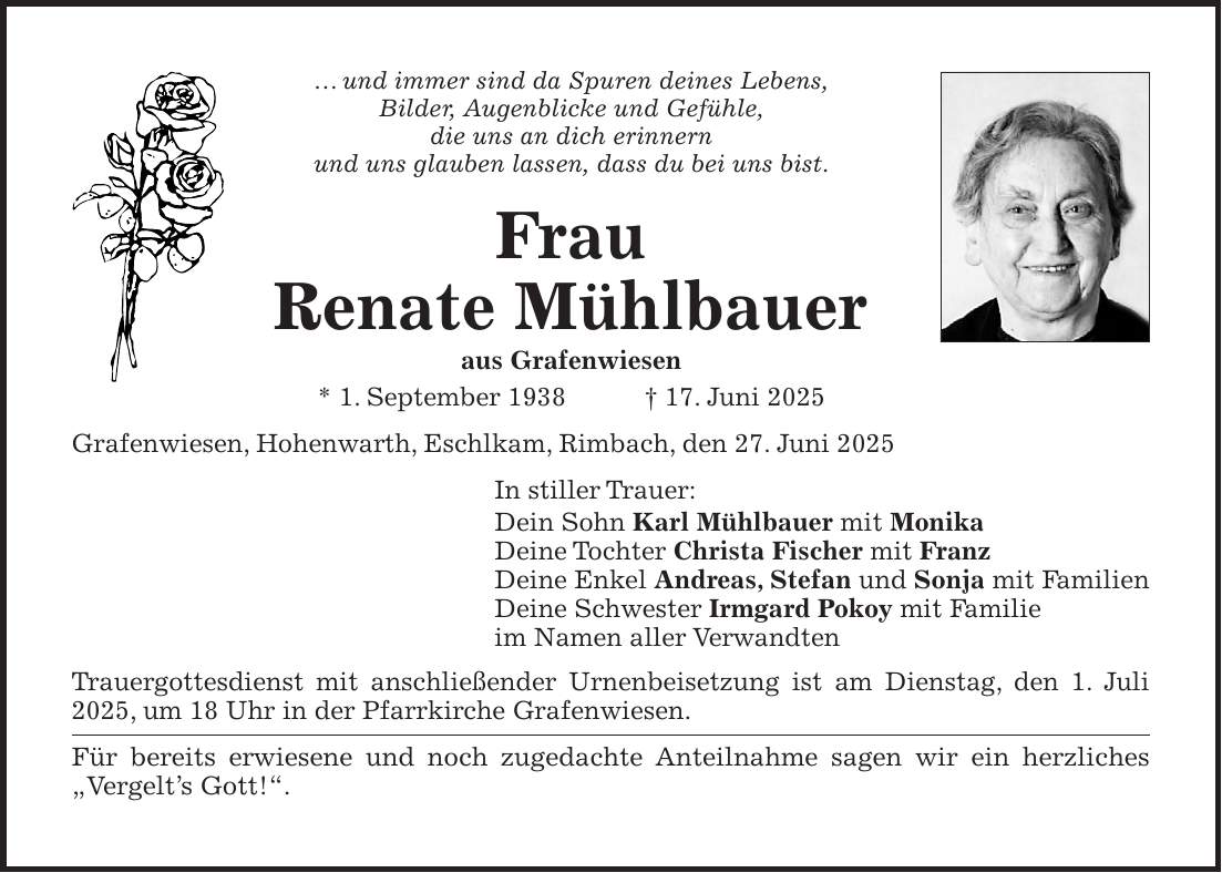 ...und immer sind da Spuren deines Lebens, Bilder, Augenblicke und Gefühle, die uns an dich erinnern und uns glauben lassen, dass du bei uns bist. Frau Renate Mühlbauer aus Grafenwiesen * 1. September 1938 + 17. Juni 2025 Grafenwiesen, Hohenwarth, Eschlkam, Rimbach, den 27. Juni 2025 In stiller Trauer: Dein Sohn Karl Mühlbauer mit Monika Deine Tochter Christa Fischer mit Franz Deine Enkel Andreas, Stefan und Sonja mit Familien Deine Schwester Irmgard Pokoy mit Familie im Namen aller Verwandten Trauergottesdienst mit anschließender Urnenbeisetzung ist am Dienstag, den 1. Juli 2025, um 18 Uhr in der Pfarrkirche Grafenwiesen. Für bereits erwiesene und noch zugedachte Anteilnahme sagen wir ein herzliches 'Vergelt's Gott!'.