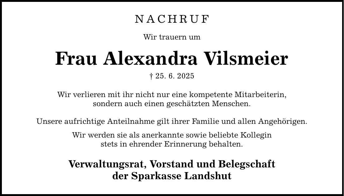 NACHRUF Wir trauern um Frau Alexandra Vilsmeier _ 25. 6. 2025 Wir verlieren mit ihr nicht nur eine kompetente Mitarbeiterin, sondern auch einen geschätzten Menschen. Unsere aufrichtige Anteilnahme gilt ihrer Familie und allen Angehörigen. Wir werden sie als anerkannte sowie beliebte Kollegin stets in ehrender Erinnerung behalten. Verwaltungsrat, Vorstand und Belegschaft der Sparkasse Landshut