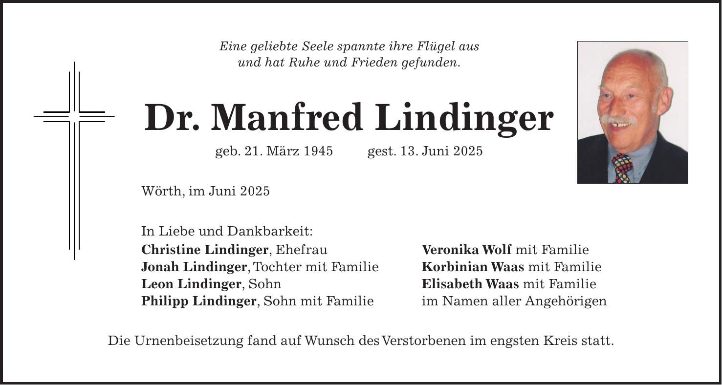 Eine geliebte Seele spannte ihre Flügel aus und hat Ruhe und Frieden gefunden. Dr. Manfred Lindinger geb. 21. März 1945 gest. 13. Juni 2025 Wörth, im Juni 2025 In Liebe und Dankbarkeit: Christine Lindinger, Ehefrau Veronika Wolf mit Familie Jonah Lindinger, Tochter mit Familie Korbinian Waas mit Familie Leon Lindinger, Sohn Elisabeth Waas mit Familie Philipp Lindinger, Sohn mit Familie im Namen aller Angehörigen Die Urnenbeisetzung fand auf Wunsch des Verstorbenen im engsten Kreis statt.