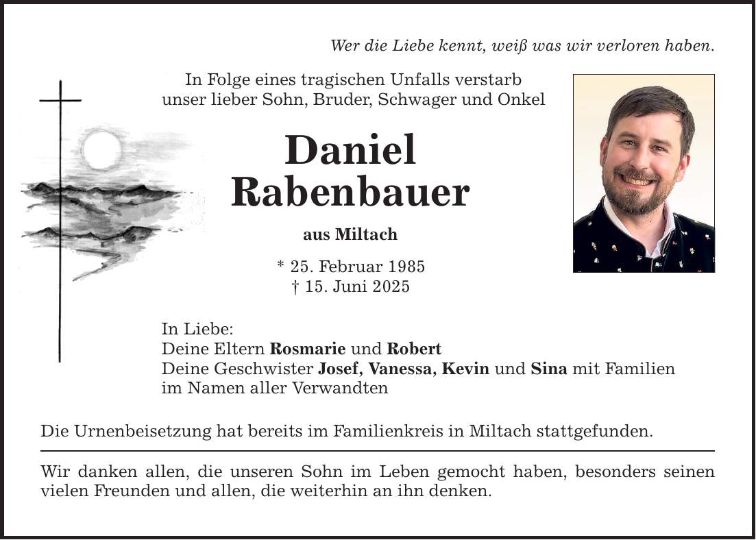 Wer die Liebe kennt, weiß was wir verloren haben. In Folge eines tragischen Unfalls verstarb unser lieber Sohn, Bruder, Schwager und Onkel Daniel Rabenbauer aus Miltach * 25. Februar 1985 _ 15. Juni 2025 In Liebe: Deine Eltern Rosmarie und Robert Deine Geschwister Josef, Vanessa, Kevin und Sina mit Familien im Namen aller Verwandten Die Urnenbeisetzung hat bereits im Familienkreis in Miltach stattgefunden. Wir danken allen, die unseren Sohn im Leben gemocht haben, besonders seinen vielen Freunden und allen, die weiterhin an ihn denken.