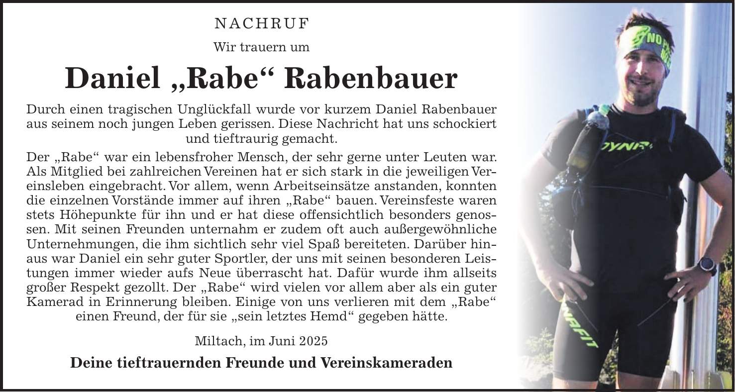  NACHRUF Wir trauern um Daniel 'Rabe' Rabenbauer Durch einen tragischen Unglückfall wurde vor kurzem Daniel Rabenbauer aus seinem noch jungen Leben gerissen. Diese Nachricht hat uns schockiert und tieftraurig gemacht. Der 'Rabe' war ein lebensfroher Mensch, der sehr gerne unter Leuten war. Als Mitglied bei zahlreichen Vereinen hat er sich stark in die jeweiligen Vereinsleben eingebracht. Vor allem, wenn Arbeitseinsätze anstanden, konnten die einzelnen Vorstände immer auf ihren 'Rabe' bauen. Vereinsfeste waren stets Höhepunkte für ihn und er hat diese offensichtlich besonders genossen. Mit seinen Freunden unternahm er zudem oft auch außergewöhnliche Unternehmungen, die ihm sichtlich sehr viel Spaß bereiteten. Darüber hinaus war Daniel ein sehr guter Sportler, der uns mit seinen besonderen Leistungen immer wieder aufs Neue überrascht hat. Dafür wurde ihm allseits großer Respekt gezollt. Der 'Rabe' wird vielen vor allem aber als ein guter Kamerad in Erinnerung bleiben. Einige von uns verlieren mit dem 'Rabe' einen Freund, der für sie 'sein letztes Hemd' gegeben hätte. Miltach, im Juni 2025 Deine tieftrauernden Freunde und Vereinskameraden