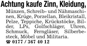 Achtung kaufe Zinn, Kleidung,Münzen, Schreib- und Nähmaschinen, Krüge, Porzellan, Bleikristall, Pelze, Teppiche, Krückstöcke, Bilder, LPs, Golfschläger, Uhren, Schmuck, Ferngläser, Silberbesteck, Möbel und Militaria._ ***