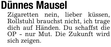 Dünnes MauselZigaretten nein, lieber küssen, Rollstuhl brauchst nicht, ich trage dich auf Händen. Du schaffst die OP - nur Mut. Die Zukunft wird sich zeigen.