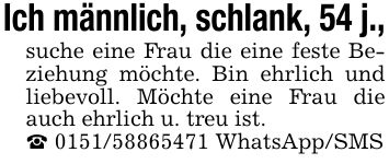 Ich männlich, schlank, 54 j.,suche eine Frau die eine feste Beziehung möchte. Bin ehrlich und liebevoll. Möchte eine Frau die auch ehrlich u. treu ist._ *** WhatsApp/SMS