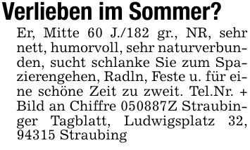 Verlieben im Sommer?Er, Mitte 60 J./182 gr., NR, sehr nett, humorvoll, sehr naturverbunden, sucht schlanke Sie zum Spazierengehen, Radln, Feste u. für eine schöne Zeit zu zweit. Tel.Nr. + Bild an Chiffre ***Z Straubinger Tagblatt, Ludwigsplatz 32, 94315 Straubing