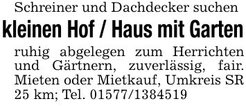 Schreiner und Dachdecker suchenkleinen Hof / Haus mit Gartenruhig abgelegen zum Herrichten und Gärtnern, zuverlässig, fair. Mieten oder Mietkauf, Umkreis SR 25 km; Tel. ***
