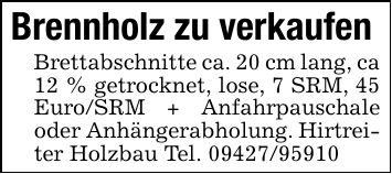 Brennholz zu verkaufen Brettabschnitte ca. 20 cm lang, ca 12 % getrocknet, lose, 7 SRM, 45 Euro/SRM + Anfahrpauschale oder Anhängerabholung. Hirtreiter Holzbau Tel. ***