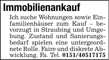 ImmobilienankaufIch suche Wohnungen sowie Einfamilienhäuser zum Kauf - bevorzugt in Straubing und Umgebung. Zustand und Sanierungsbedarf spielen eine untergeordnete Rolle. Faire und diskrete Abwicklung. Fa. Tel. ***