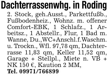 Dachterrassenwhg. in Roding2. Stock, geh.Ausst., Parkettfußb., Fußbodenheiz., Wohnz. m. offener Comfort-EBK, 1 Schlafz., 1 Arbeitsz., 1 Abstellr., Flur, 1 Bad m. Wanne, Du.,WC+Anschl.f.Waschm. u. Trockn., Wfl. 97,78 qm, Dachterrasse 11,83 qm, Keller 11,52 qm, Garage + Stellpl., Miete n. VB + NK 150 €, Kaution 2 MM,Tel. ***