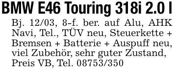 BMW E46 Touring 318i 2.0 lBj. 12/03, 8-f. ber. auf Alu, AHK Navi, Tel., TÜV neu, Steuerkette + Bremsen + Batterie + Auspuff neu, viel Zubehör, sehr guter Zustand,Preis VB, Tel. ***