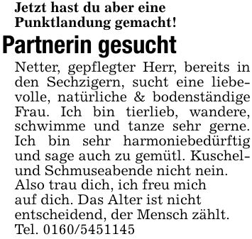 Jetzt hast du aber einePunktlandung gemacht!Partnerin gesucht Netter, gepflegter Herr, bereits in den Sechzigern, sucht eine liebevolle, natürliche & bodenständige Frau. Ich bin tierlieb, wandere, schwimme und tanze sehr gerne. Ich bin sehr harmoniebedürftig und sage auch zu gemütl. Kuschel- und Schmuseabende nicht nein.Also trau dich, ich freu michauf dich. Das Alter ist nichtentscheidend, der Mensch zählt.Tel. ***