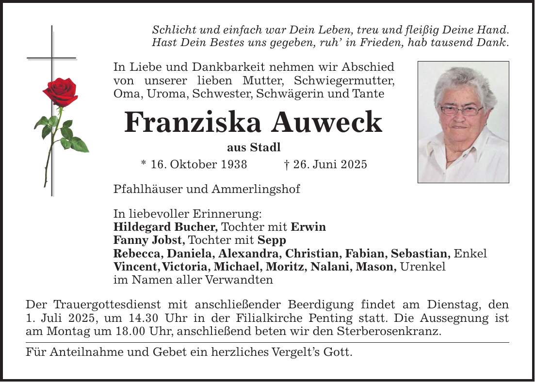 Schlicht und einfach war Dein Leben, treu und fleißig Deine Hand. Hast Dein Bestes uns gegeben, ruh' in Frieden, hab tausend Dank. In Liebe und Dankbarkeit nehmen wir Abschied von unserer lieben Mutter, Schwiegermutter, Oma, Uroma, Schwester, Schwägerin und Tante Franziska Auweck aus Stadl * 16. Oktober 1938 + 26. Juni 2025 Pfahlhäuser und Ammerlingshof In liebevoller Erinnerung: Hildegard Bucher, Tochter mit Erwin Fanny Jobst, Tochter mit Sepp Rebecca, Daniela, Alexandra, Christian, Fabian, Sebastian, Enkel Vincent, Victoria, Michael, Moritz, Nalani, Mason, Urenkel im Namen aller Verwandten Der Trauergottesdienst mit anschließender Beerdigung findet am Dienstag, den 1. Juli 2025, um 14.30 Uhr in der Filialkirche Penting statt. Die Aussegnung ist am Montag um 18.00 Uhr, anschließend beten wir den Sterberosenkranz. Für Anteilnahme und Gebet ein herzliches Vergelt's Gott.