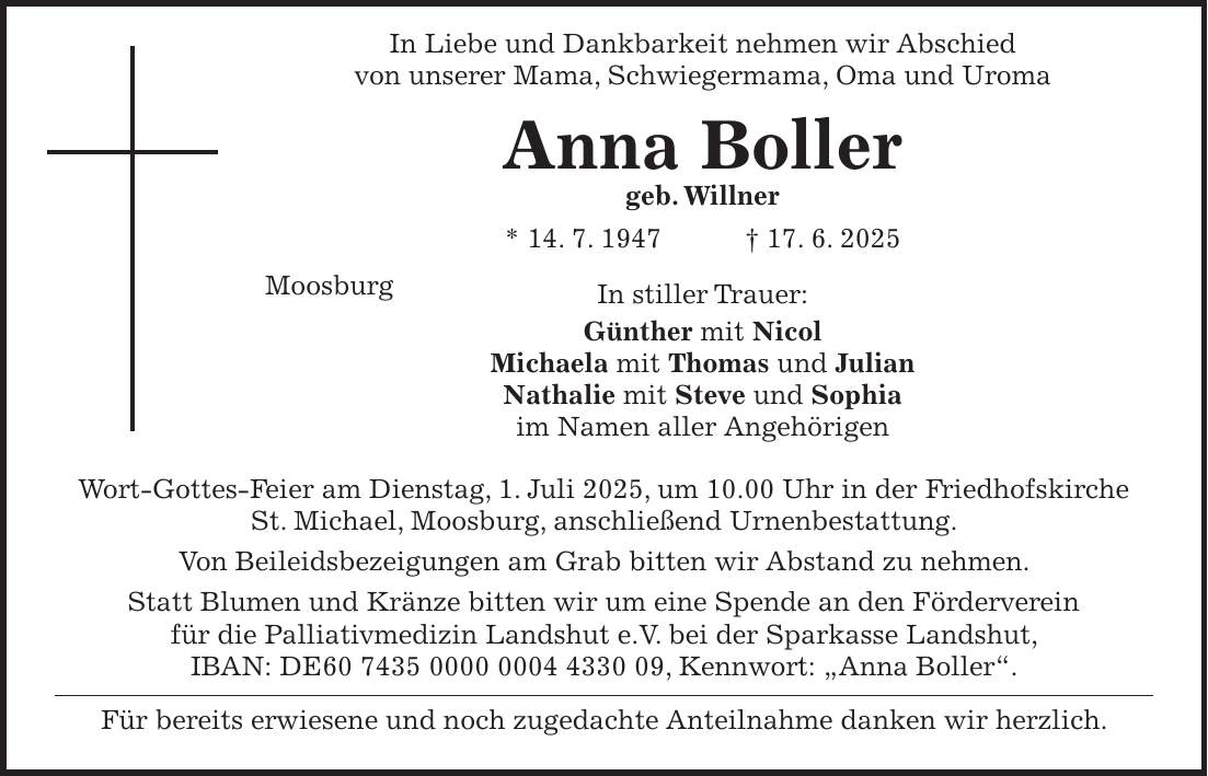  In Liebe und Dankbarkeit nehmen wir Abschied von unserer Mama, Schwiegermama, Oma und Uroma Anna Boller geb. Willner * 14. 7. 1947 + 17. 6. 2025 Moosburg In stiller Trauer: Günther mit Nicol Michaela mit Thomas und Julian Nathalie mit Steve und Sophia im Namen aller Angehörigen Wort-Gottes-Feier am Dienstag, 1. Juli 2025, um 10.00 Uhr in der Friedhofskirche St. Michael, Moosburg, anschließend Urnenbestattung. Von Beileidsbezeigungen am Grab bitten wir Abstand zu nehmen. Statt Blumen und Kränze bitten wir um eine Spende an den Förderverein für die Palliativmedizin Landshut e.V. bei der Sparkasse Landshut, IBAN: DE***, Kennwort: 'Anna Boller'. Für bereits erwiesene und noch zugedachte Anteilnahme danken wir herzlich.