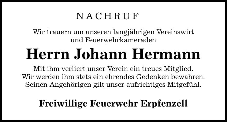 NACHRUF Wir trauern um unseren langjährigen Vereinswirt und Feuerwehrkameraden Herrn Johann Hermann Mit ihm verliert unser Verein ein treues Mitglied. Wir werden ihm stets ein ehrendes Gedenken bewahren. Seinen Angehörigen gilt unser aufrichtiges Mitgefühl. Freiwillige Feuerwehr Erpfenzell