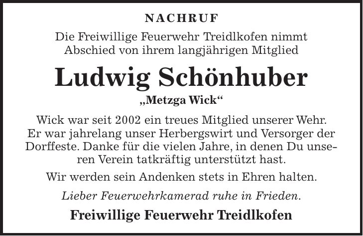  NACHRUF Die Freiwillige Feuerwehr Treidlkofen nimmt Abschied von ihrem langjährigen Mitglied Ludwig Schönhuber 'Metzga Wick' Wick war seit 2002 ein treues Mitglied unserer Wehr. Er war jahrelang unser Herbergswirt und Versorger der Dorffeste. Danke für die vielen Jahre, in denen Du unseren Verein tatkräftig unterstützt hast. Wir werden sein Andenken stets in Ehren halten. Lieber Feuerwehrkamerad ruhe in Frieden. Freiwillige Feuerwehr Treidlkofen