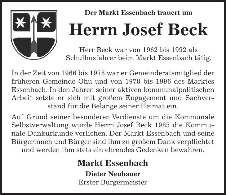  Der Markt Essenbach trauert um Herrn Josef Beck Herr Beck war von 1962 bis 1992 als Schulbusfahrer beim Markt Essenbach tätig. In der Zeit von 1966 bis 1978 war er Gemeinderatsmitglied der früheren Gemeinde Ohu und von 1978 bis 1996 des Marktes Essenbach. In den Jahren seiner aktiven kommunalpolitischen Arbeit setzte er sich mit großem Engagement und Sachverstand für die Belange seiner Heimat ein. Auf Grund seiner besonderen Verdienste um die Kommunale Selbstverwaltung wurde Herrn Josef Beck 1985 die Kommunale Dankurkunde verliehen. Der Markt Essenbach und seine Bürgerinnen und Bürger sind ihm zu großem Dank verpflichtet und werden ihm stets ein ehrendes Gedenken bewahren. Markt Essenbach Dieter Neubauer Erster Bürgermeister