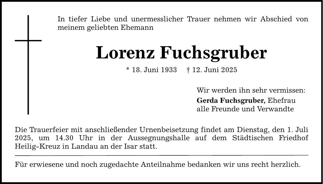 In tiefer Liebe und unermesslicher Trauer nehmen wir Abschied von meinem geliebten Ehemann Lorenz Fuchsgruber * 18. Juni 1933 _ 12. Juni 2025 Die Trauerfeier mit anschließender Urnenbeisetzung findet am Dienstag, den ­1. Juli 2025, um 14.30 Uhr in der Aussegnungshalle auf dem Städtischen Friedhof ­Heilig-Kreuz in Landau an der Isar statt. Für erwiesene und noch zugedachte Anteilnahme bedanken wir uns recht herzlich. Wir werden ihn sehr vermissen: Gerda Fuchsgruber, Ehefrau alle Freunde und Verwandte