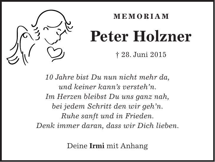 Memoriam Peter Holzner + 28. Juni *** Jahre bist Du nun nicht mehr da, und keiner kann's versteh'n. Im Herzen bleibst Du uns ganz nah, bei jedem Schritt den wir geh'n. Ruhe sanft und in Frieden. Denk immer daran, dass wir Dich lieben. Deine Irmi mit Anhang