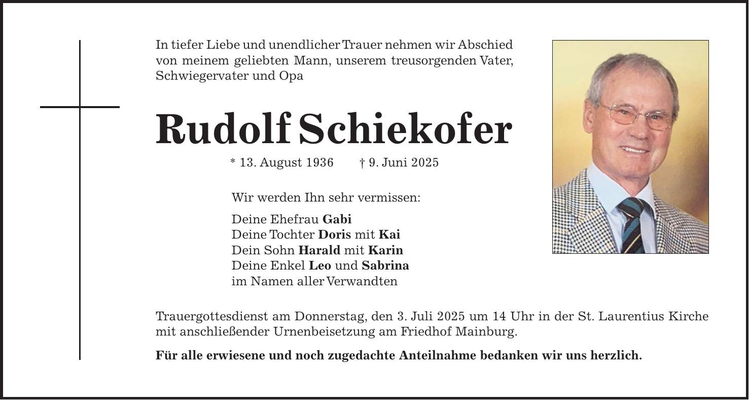 In tiefer Liebe und unendlicher Trauer nehmen wir Abschied von meinem geliebten Mann, unserem treusorgenden Vater, Schwiegervater und Opa Rudolf Schiekofer * 13. August 1936 + 9. Juni 2025 Wir werden Ihn sehr vermissen: Deine Ehefrau Gabi Deine Tochter Doris mit Kai Dein Sohn Harald mit Karin Deine Enkel Leo und Sabrina im Namen aller Verwandten Trauergottesdienst am Donnerstag, den 3. Juli 2025 um 14 Uhr in der St. Laurentius Kirche mit anschließender Urnenbeisetzung am Friedhof Mainburg. Für alle erwiesene und noch zugedachte Anteilnahme bedanken wir uns herzlich.