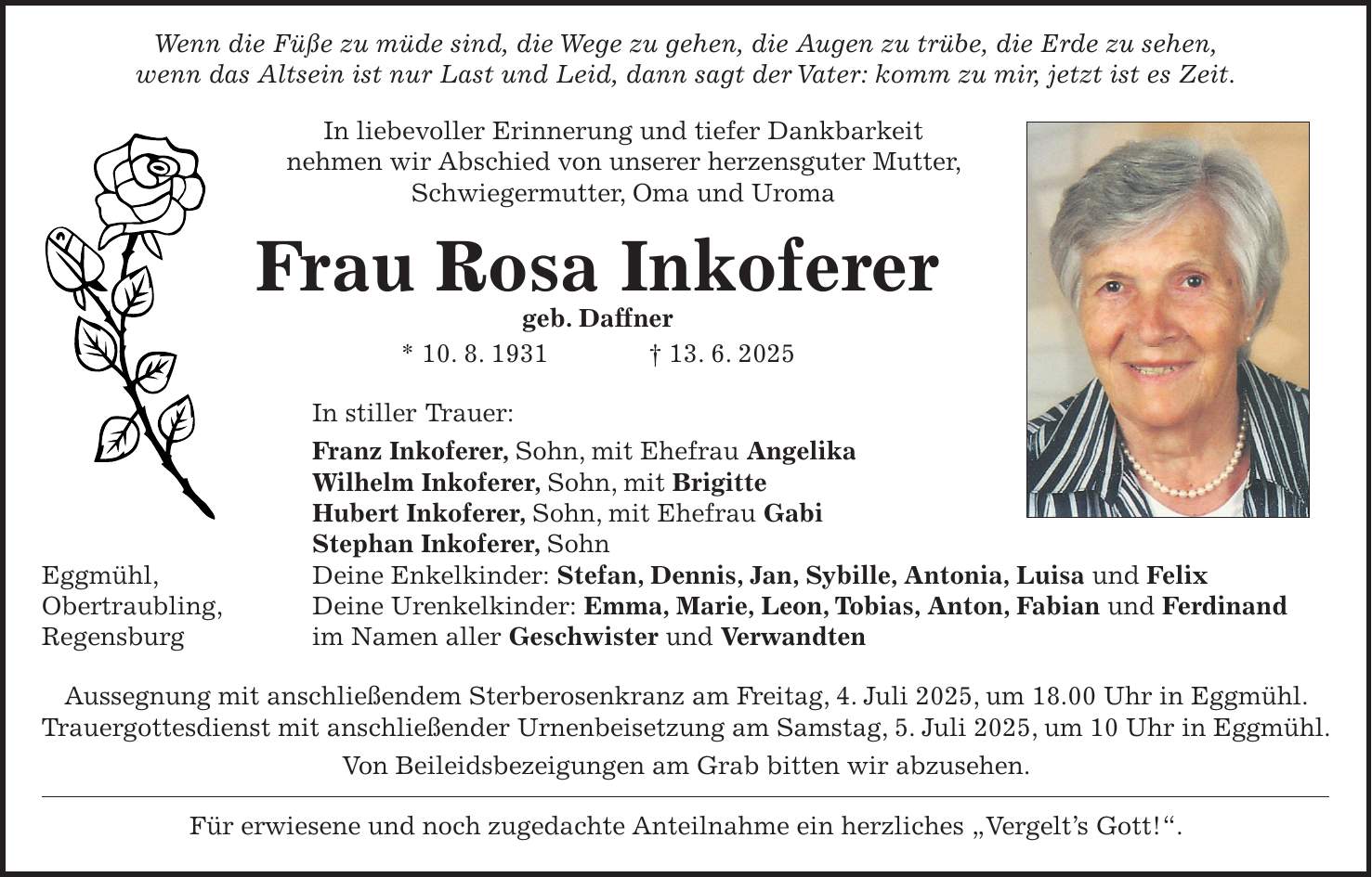  Wenn die Füße zu müde sind, die Wege zu gehen, die Augen zu trübe, die Erde zu sehen, wenn das Altsein ist nur Last und Leid, dann sagt der Vater: komm zu mir, jetzt ist es Zeit. In liebevoller Erinnerung und tiefer Dankbarkeit nehmen wir Abschied von unserer herzensguter Mutter, Schwiegermutter, Oma und Uroma Frau Rosa Inkoferer geb. Daffner * 10. 8. 1931 + 13. 6. 2025 In stiller Trauer: Franz Inkoferer, Sohn, mit Ehefrau Angelika Wilhelm Inkoferer, Sohn, mit Brigitte Hubert Inkoferer, Sohn, mit Ehefrau Gabi Stephan Inkoferer, Sohn Eggmühl, Deine Enkelkinder: Stefan, Dennis, Jan, Sybille, Antonia, Luisa und Felix Obertraubling, Deine Urenkelkinder: Emma, Marie, Leon, Tobias, Anton, Fabian und Ferdinand Regensburg im Namen aller Geschwister und Verwandten Aussegnung mit anschließendem Sterberosenkranz am Freitag, 4. Juli 2025, um 18.00 Uhr in Eggmühl. Trauergottesdienst mit anschließender Urnenbeisetzung am Samstag, 5. Juli 2025, um 10 Uhr in Eggmühl. Von Beileidsbezeigungen am Grab bitten wir abzusehen. Für erwiesene und noch zugedachte Anteilnahme ein herzliches 'Vergelt's Gott!'.