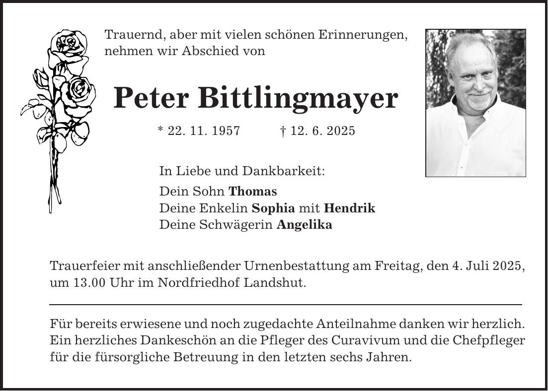 Trauernd, aber mit vielen schönen Erinnerungen, nehmen wir Abschied von Peter Bittlingmayer * 22. 11. 1957 + 12. 6. 2025 In Liebe und Dankbarkeit: Dein Sohn Thomas Deine Enkelin Sophia mit Hendrik Deine Schwägerin Angelika Trauerfeier mit anschließender Urnenbestattung am Freitag, den 4. Juli 2025, um 13.00 Uhr im Nordfriedhof Landshut. Für bereits erwiesene und noch zugedachte Anteilnahme danken wir herzlich. Ein herzliches Dankeschön an die Pfleger des Curavivum und die Chefpfleger für die fürsorgliche Betreuung in den letzten sechs Jahren.