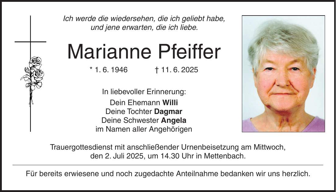 Ich werde die wiedersehen, die ich geliebt habe, und jene erwarten, die ich liebe. Marianne Pfeiffer * 1. 6. 1946 + 11. 6. 2025 In liebevoller Erinnerung: Dein Ehemann Willi Deine Tochter Dagmar Deine Schwester Angela im Namen aller Angehörigen Trauergottesdienst mit anschließender Urnenbeisetzung am Mittwoch, den 2. Juli 2025, um 14.30 Uhr in Mettenbach. Für bereits erwiesene und noch zugedachte Anteilnahme bedanken wir uns herzlich.