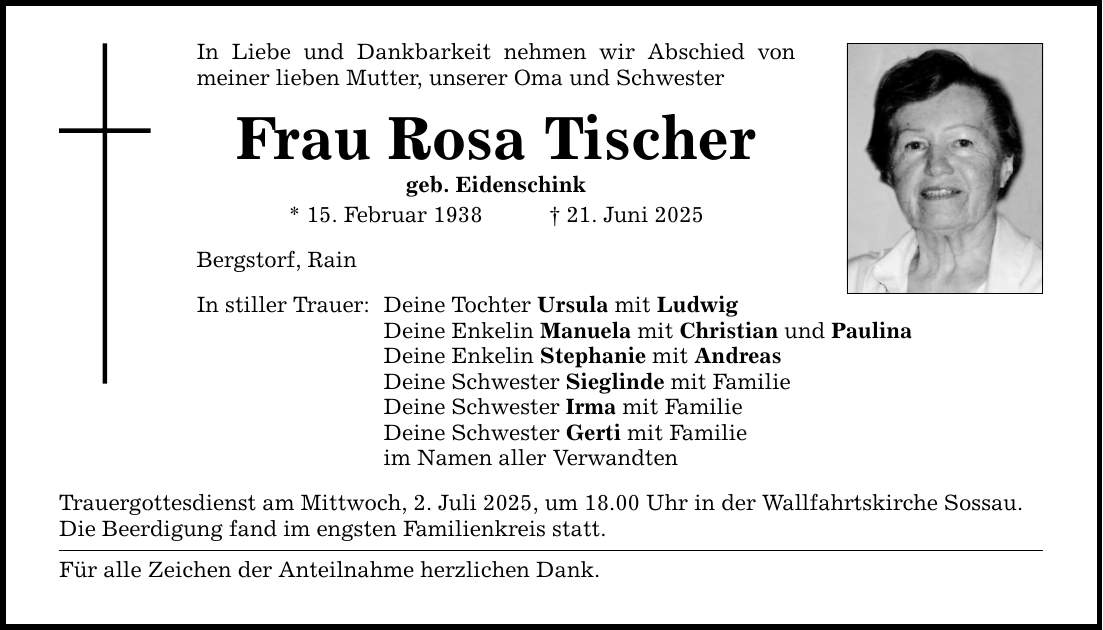 In Liebe und Dankbarkeit nehmen wir Abschied von meiner lieben Mutter, unserer Oma und SchwesterFrau Rosa Tischergeb. Eidenschink* 15. Februar 1938 _ 21. Juni 2025Bergstorf, RainIn stiller Trauer:Deine Tochter Ursula mit LudwigDeine Enkelin Manuela mit Christian und PaulinaDeine Enkelin Stephanie mit AndreasDeine Schwester Sieglinde mit FamilieDeine Schwester Irma mit FamilieDeine Schwester Gerti mit Familieim Namen aller VerwandtenTrauergottesdienst am Mittwoch, 2. Juli 2025, um 18.00 Uhr in der Wallfahrtskirche Sossau.Die Beerdigung fand im engsten Familienkreis statt.Für alle Zeichen der Anteilnahme herzlichen Dank.