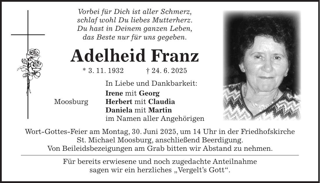  Vorbei für Dich ist aller Schmerz, schlaf wohl Du liebes Mutterherz. Du hast in Deinem ganzen Leben, das Beste nur für uns gegeben. Adelheid Franz * 3. 11. 1932 + 24. 6. 2025 In Liebe und Dankbarkeit: Irene mit Georg Moosburg Herbert mit Claudia Daniela mit Martin im Namen aller Angehörigen Wort-Gottes-Feier am Montag, 30. Juni 2025, um 14 Uhr in der Friedhofskirche St. Michael Moosburg, anschließend Beerdigung. Von Beileidsbezeigungen am Grab bitten wir Abstand zu nehmen. Für bereits erwiesene und noch zugedachte Anteilnahme sagen wir ein herzliches 'Vergelt's Gott'.