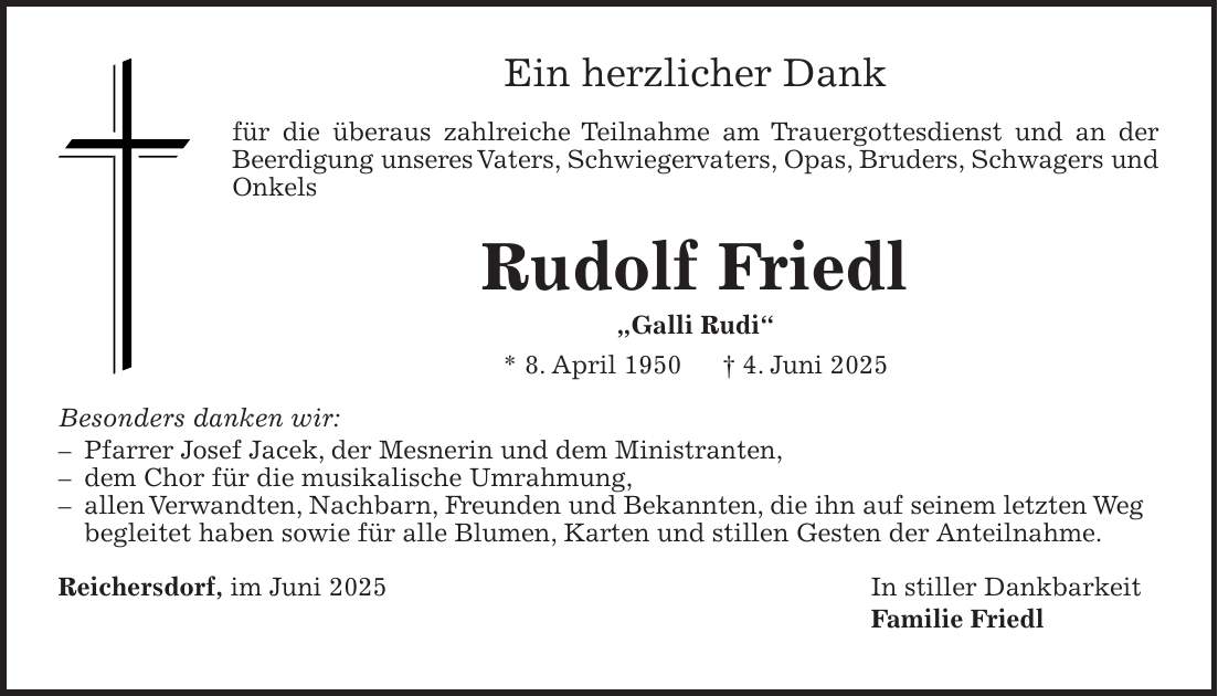 Ein herzlicher Dank für die überaus zahlreiche Teilnahme am Trauergottesdienst und an der Beerdigung unseres Vaters, Schwiegervaters, Opas, Bruders, Schwagers und Onkels Rudolf Friedl 'Galli Rudi' * 8. April 1950 + 4. Juni 2025 Besonders danken wir: - Pfarrer Josef Jacek, der Mesnerin und dem Ministranten, - dem Chor für die musikalische Umrahmung, - allen Verwandten, Nachbarn, Freunden und Bekannten, die ihn auf seinem letzten Weg begleitet haben sowie für alle Blumen, Karten und stillen Gesten der Anteilnahme. Reichersdorf, im Juni 2025 In stiller Dankbarkeit Familie Friedl