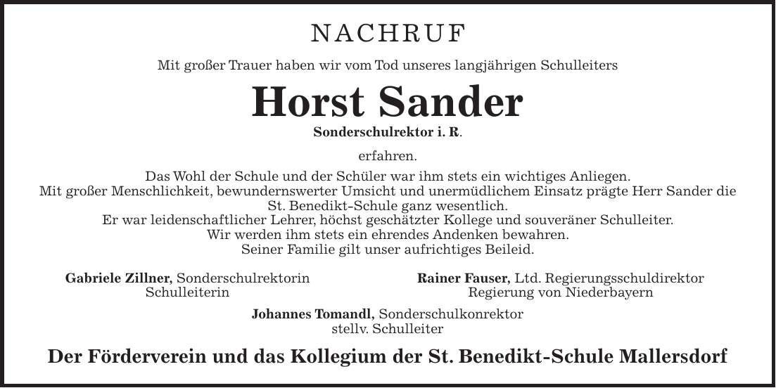 Nachruf Mit großer Trauer haben wir vom Tod unseres langjährigen Schulleiters Horst Sander Sonderschulrektor i. R. erfahren. Das Wohl der Schule und der Schüler war ihm stets ein wichtiges Anliegen. Mit großer Menschlichkeit, bewundernswerter Umsicht und unermüdlichem Einsatz prägte Herr Sander die St. Benedikt-Schule ganz wesentlich. Er war leidenschaftlicher Lehrer, höchst geschätzter Kollege und souveräner Schulleiter. Wir werden ihm stets ein ehrendes Andenken bewahren. Seiner Familie gilt unser aufrichtiges Beileid. Gabriele Zillner, Sonderschulrektorin Rainer Fauser, Ltd. Regierungsschuldirektor Schulleiterin Regierung von Niederbayern Johannes Tomandl, Sonderschulkonrektor stellv. Schulleiter Der Förderverein und das Kollegium der St. Benedikt-Schule Mallersdorf