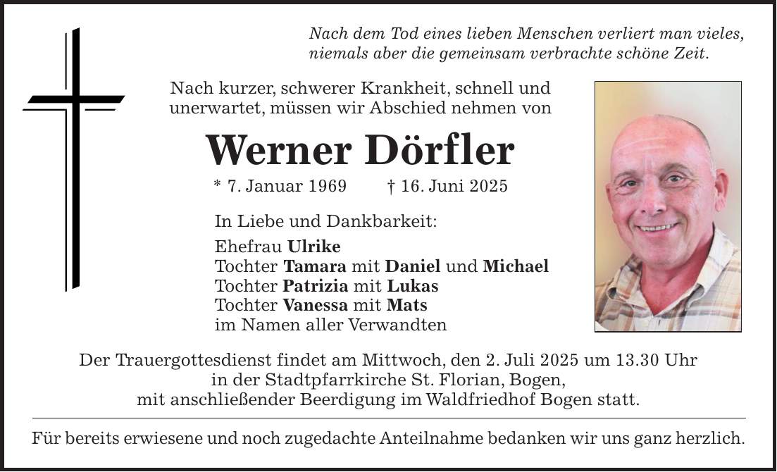 Nach dem Tod eines lieben Menschen verliert man vieles, niemals aber die gemeinsam verbrachte schöne Zeit. Nach kurzer, schwerer Krankheit, schnell und unerwartet, müssen wir Abschied nehmen von Werner Dörfler * 7. Januar 1969 + 16. Juni 2025 In Liebe und Dankbarkeit: Ehefrau Ulrike Tochter Tamara mit Daniel und Michael Tochter Patrizia mit Lukas Tochter Vanessa mit Mats im Namen aller Verwandten Der Trauergottesdienst findet am Mittwoch, den 2. Juli 2025 um 13.30 Uhr in der Stadtpfarrkirche St. Florian, Bogen, mit anschließender Beerdigung im Waldfriedhof Bogen statt. Für bereits erwiesene und noch zugedachte Anteilnahme bedanken wir uns ganz herzlich.