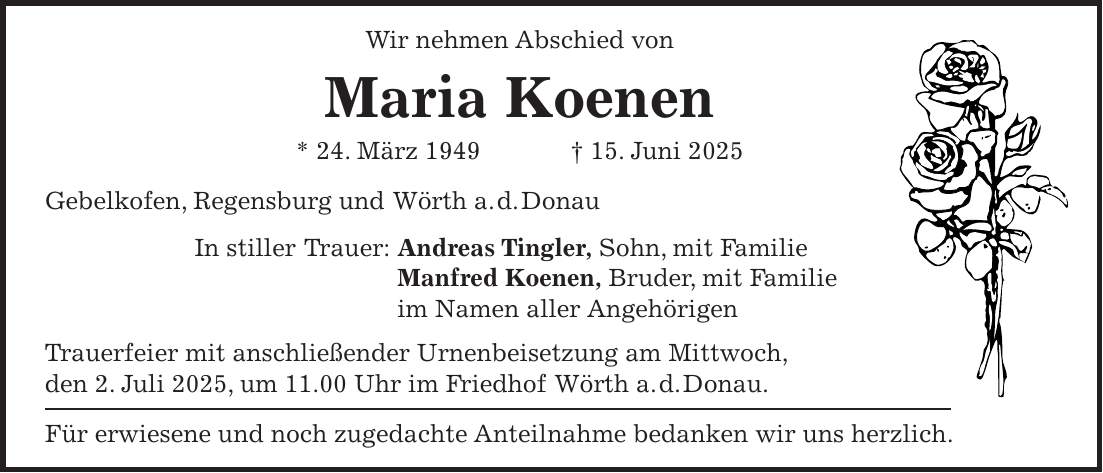 Wir nehmen Abschied von Maria Koenen * 24. März 1949 + 15. Juni 2025 Gebelkofen, Regensburg und Wörth a. d. Donau In stiller Trauer: Andreas Tingler, Sohn, mit Familie Manfred Koenen, Bruder, mit Familie im Namen aller Angehörigen Trauerfeier mit anschließender Urnenbeisetzung am Mittwoch, den 2. Juli 2025, um 11.00 Uhr im Friedhof Wörth a. d. Donau. Für erwiesene und noch zugedachte Anteilnahme bedanken wir uns herzlich.