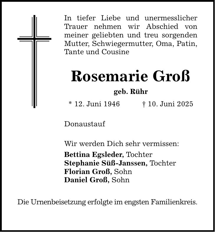 In tiefer Liebe und unermesslicher Trauer nehmen wir Abschied von meiner geliebten und treu sorgenden Mutter, Schwiegermutter, Oma, Patin, Tante und Cousine Rosemarie Groß geb. Rühr * 12. Juni 1946 _ 10. Juni 2025DonaustaufWir werden Dich sehr vermissen:Bettina Egsleder, Tochter Stephanie Süß-Janssen, TochterFlorian Groß, SohnDaniel Groß, SohnDie Urnenbeisetzung erfolgte im engsten Familienkreis.