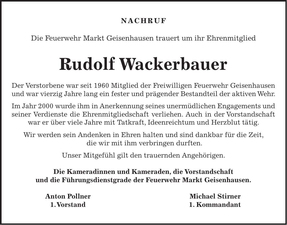 NACHRUF Die Feuerwehr Markt Geisenhausen trauert um ihr Ehrenmitglied Rudolf Wackerbauer Der Verstorbene war seit 1960 Mitglied der Freiwilligen Feuerwehr Geisenhausen und war vierzig Jahre lang ein fester und prägender Bestandteil der aktiven Wehr. Im Jahr 2000 wurde ihm in Anerkennung seines unermüdlichen Engagements und seiner Verdienste die Ehrenmitgliedschaft verliehen. Auch in der Vorstandschaft war er über viele Jahre mit Tatkraft, Ideenreichtum und Herzblut tätig. Wir werden sein Andenken in Ehren halten und sind dankbar für die Zeit, die wir mit ihm verbringen durften. Unser Mitgefühl gilt den trauernden Angehörigen. Die Kameradinnen und Kameraden, die Vorstandschaft und die Führungsdienstgrade der Feuerwehr Markt Geisenhausen. Anton Pollner Michael Stirner 1. Vorstand 1. Kommandant
