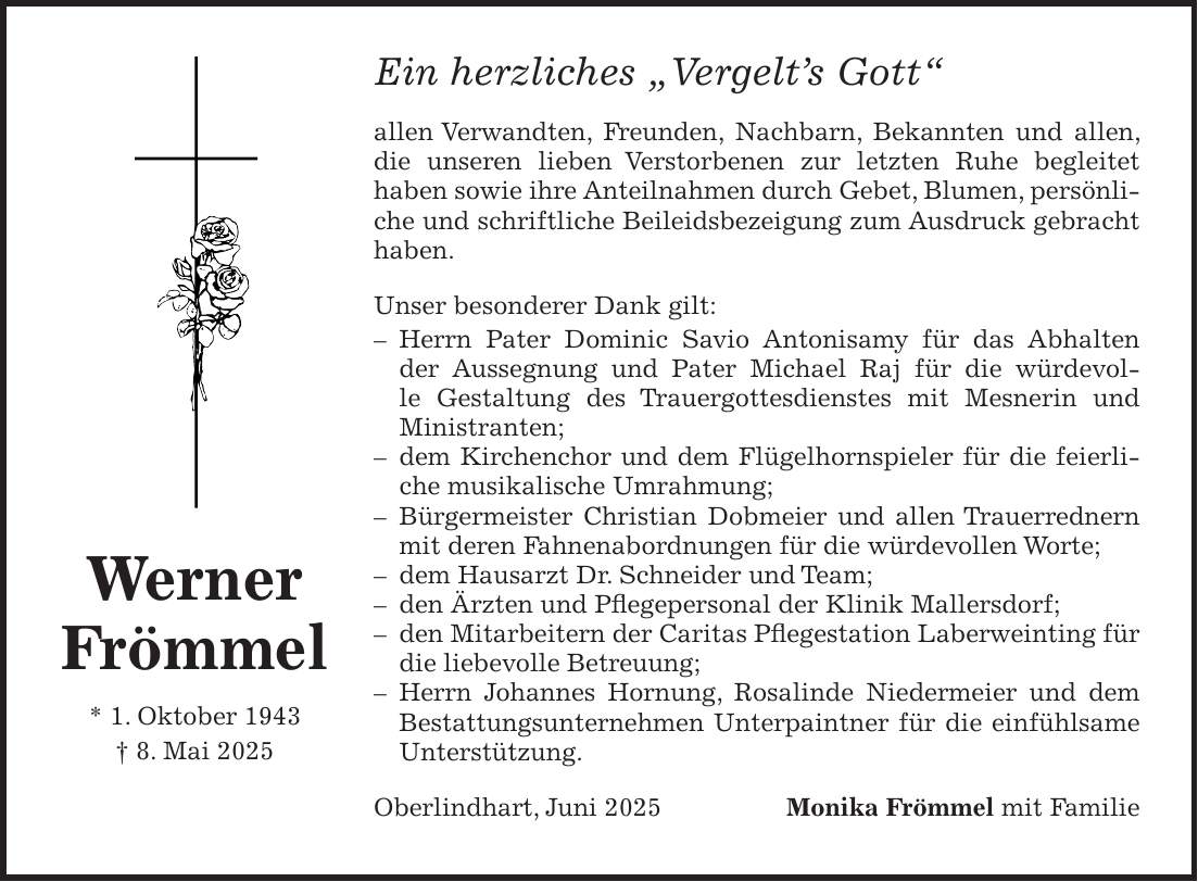 Ein herzliches 'Vergelt's Gott' allen Verwandten, Freunden, Nachbarn, Bekannten und allen, die unseren lieben Verstorbenen zur letzten Ruhe begleitet haben sowie ihre Anteilnahmen durch Gebet, Blumen, persönliche und schriftliche Beileidsbezeigung zum Ausdruck gebracht haben. Unser besonderer Dank gilt: - Herrn Pater Dominic Savio Antonisamy für das Abhalten der Aussegnung und Pater Michael Raj für die würdevolle Gestaltung des Trauergottesdienstes mit Mesnerin und Ministranten; - dem Kirchenchor und dem Flügelhornspieler für die feierliche musikalische Umrahmung; - Bürgermeister Christian Dobmeier und allen Trauerrednern mit deren Fahnenabordnungen für die würdevollen Worte; - dem Hausarzt Dr. Schneider und Team; - den Ärzten und Pflegepersonal der Klinik Mallersdorf; - den Mitarbeitern der Caritas Pflegestation Laberweinting für die liebevolle Betreuung; - Herrn Johannes Hornung, Rosalinde Niedermeier und dem Bestattungsunternehmen Unterpaintner für die einfühlsame Unterstützung. Oberlindhart, Juni 2025Monika Frömmel mit Familie Werner Frömmel * 1. Oktober 1943 + 8. Mai 2025 