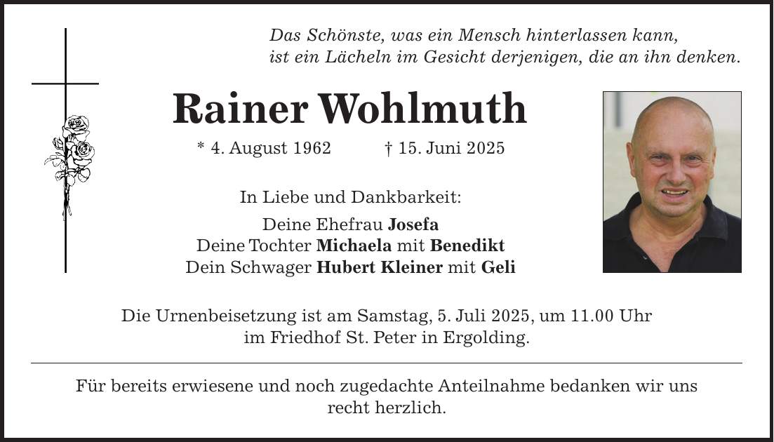 Das Schönste, was ein Mensch hinterlassen kann, ist ein Lächeln im Gesicht derjenigen, die an ihn denken. Rainer Wohlmuth * 4. August 1962 + 15. Juni 2025 In Liebe und Dankbarkeit: Deine Ehefrau Josefa Deine Tochter Michaela mit Benedikt Dein Schwager Hubert Kleiner mit Geli Die Urnenbeisetzung ist am Samstag, 5. Juli 2025, um 11.00 Uhr im Friedhof St. Peter in Ergolding. Für bereits erwiesene und noch zugedachte Anteilnahme bedanken wir uns recht herzlich.