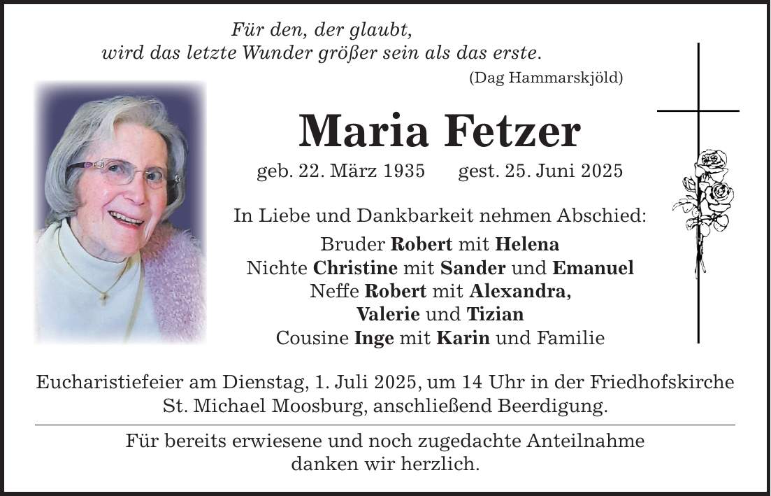  Für den, der glaubt, wird das letzte Wunder größer sein als das erste. (Dag Hammarskjöld) Maria Fetzer geb. 22. März 1935 gest. 25. Juni 2025 In Liebe und Dankbarkeit nehmen Abschied: Bruder Robert mit Helena Nichte Christine mit Sander und Emanuel Neffe Robert mit Alexandra, Valerie und Tizian Cousine Inge mit Karin und Familie Eucharistiefeier am Dienstag, 1. Juli 2025, um 14 Uhr in der Friedhofskirche St. Michael Moosburg, anschließend Beerdigung. Für bereits erwiesene und noch zugedachte Anteilnahme danken wir herzlich.