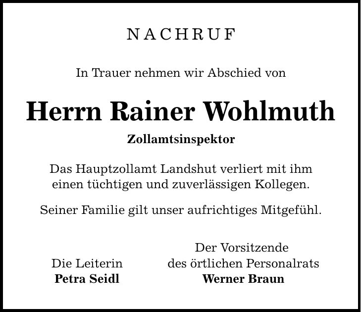 NACHRUF In Trauer nehmen wir Abschied von Herrn Rainer Wohlmuth Zollamtsinspektor Das Hauptzollamt Landshut verliert mit ihm einen tüchtigen und zuverlässigen Kollegen. Seiner Familie gilt unser aufrichtiges Mitgefühl. Der Vorsitzende Die Leiterin des örtlichen Personalrats Petra Seidl Werner Braun