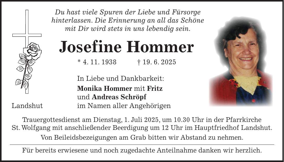  Du hast viele Spuren der Liebe und Fürsorge hinterlassen. Die Erinnerung an all das Schöne mit Dir wird stets in uns lebendig sein. Josefine Hommer * 4. 11. 1938 + 19. 6. 2025 In Liebe und Dankbarkeit: Monika Hommer mit Fritz und Andreas Schröpf Landshut im Namen aller Angehörigen Trauergottesdienst am Dienstag, 1. Juli 2025, um 10.30 Uhr in der Pfarrkirche St. Wolfgang mit anschließender Beerdigung um 12 Uhr im Hauptfriedhof Landshut. Von Beileidsbezeigungen am Grab bitten wir Abstand zu nehmen. Für bereits erwiesene und noch zugedachte Anteilnahme danken wir herzlich.