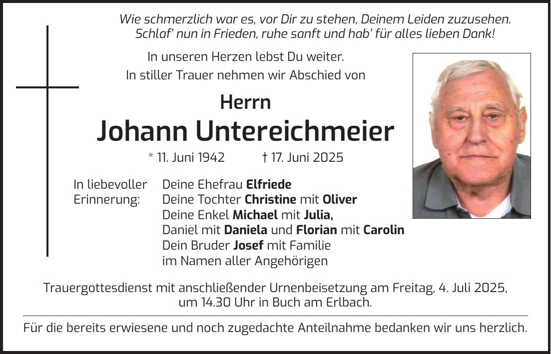  Wie schmerzlich war es, vor Dir zu stehen, Deinem Leiden zuzusehen. Schlaf_ nun in Frieden, ruhe sanft und hab_ für alles lieben Dank! In unseren Herzen lebst Du weiter. In stiller Trauer nehmen wir Abschied von Herrn Johann Untereichmeier * 11. Juni 1942 + 17. Juni 2025 In liebevoller Deine Ehefrau Elfriede Erinnerung: Deine Tochter Christine mit Oliver Deine Enkel Michael mit Julia, Daniel mit Daniela und Florian mit Carolin Dein Bruder Josef mit Familie im Namen aller Angehörigen Trauergottesdienst mit anschließender Urnenbeisetzung am Freitag, 4. Juli 2025, um 14.30 Uhr in Buch am Erlbach. Für die bereits erwiesene und noch zugedachte Anteilnahme bedanken wir uns herzlich.