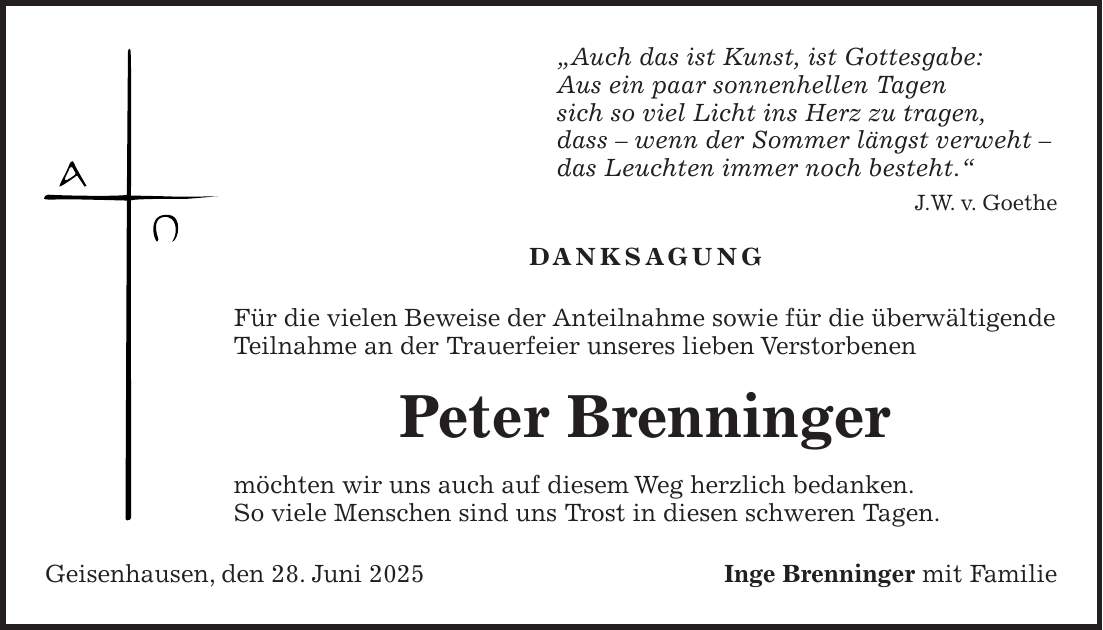 'Auch das ist Kunst, ist Gottesgabe: Aus ein paar sonnenhellen Tagen sich so viel Licht ins Herz zu tragen, dass - wenn der Sommer längst verweht - das Leuchten immer noch besteht.' J.W. v. Goethe Danksagung Für die vielen Beweise der Anteilnahme sowie für die überwältigende Teilnahme an der Trauerfeier unseres lieben Verstorbenen Peter Brenninger möchten wir uns auch auf diesem Weg herzlich bedanken. So viele Menschen sind uns Trost in diesen schweren Tagen. Geisenhausen, den 28. Juni 2025Inge Brenninger mit Familie