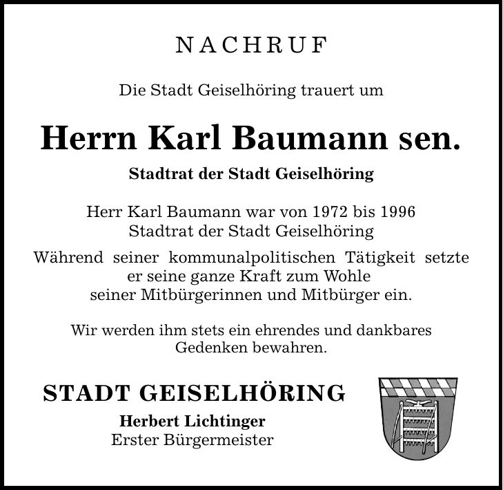 NACHRUF Die Stadt Geiselhöring trauert um Herrn Karl Baumann sen. Stadtrat der Stadt Geiselhöring Herr Karl Baumann war von 1972 bis 1996 Stadtrat der Stadt Geiselhöring Während seiner kommunalpolitischen Tätigkeit setzte er seine ganze Kraft zum Wohle seiner Mitbürgerinnen und Mitbürger ein. Wir werden ihm stets ein ehrendes und dankbares Gedenken bewahren. STADT GEISELHÖRING Herbert Lichtinger Erster Bürgermeister