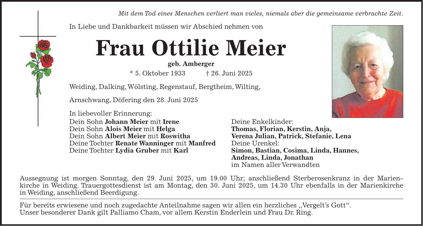 Mit dem Tod eines Menschen verliert man vieles, niemals aber die gemeinsame verbrachte Zeit. In Liebe und Dankbarkeit müssen wir Abschied nehmen von Frau Ottilie Meier geb. Amberger * 5. Oktober 1933 + 26. Juni 2025 Weiding, Dalking, Wölsting, Regenstauf, Bergtheim, Wilting, Arnschwang, Döfering den 28. Juni 2025 In liebevoller Erinnerung: Dein Sohn Johann Meier mit Irene Deine Enkelkinder: Dein Sohn Alois Meier mit Helga Thomas, Florian, Kerstin, Anja, Dein Sohn Albert Meier mit Roswitha Verena Julian, Patrick, Stefanie, Lena Deine Tochter Renate Wanninger mit Manfred Deine Urenkel: Deine Tochter Lydia Gruber mit Karl Simon, Bastian, Cosima, Linda, Hannes, Andreas, Linda, Jonathan im Namen aller Verwandten Aussegnung ist morgen Sonntag, den 29. Juni 2025, um 19.00 Uhr; anschließend Sterberosenkranz in der Marienkirche in Weiding. Trauergottesdienst ist am Montag, den 30. Juni 2025, um 14.30 Uhr ebenfalls in der Marienkirche in Weiding, anschließend Beerdigung. Für bereits erwiesene und noch zugedachte Anteilnahme sagen wir allen ein herzliches ,,Vergelt's Gott'. Unser besonderer Dank gilt Palliamo Cham, vor allem Kerstin Enderlein und Frau Dr. Ring. 